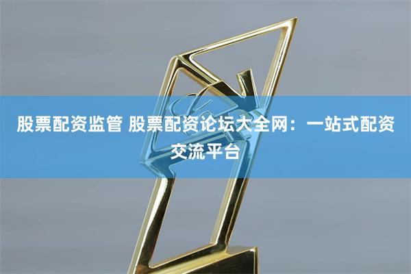 股票配资监管 股票配资论坛大全网：一站式配资交流平台