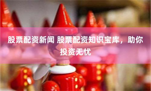 股票配资新闻 股票配资知识宝库，助你投资无忧