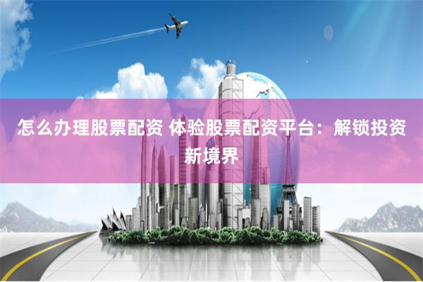 怎么办理股票配资 体验股票配资平台：解锁投资新境界