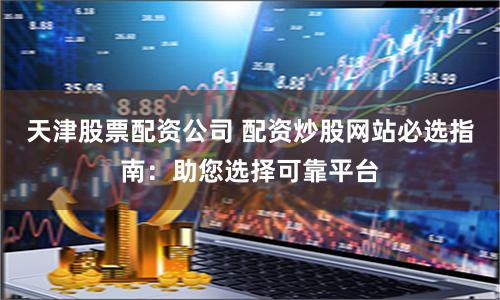 天津股票配资公司 配资炒股网站必选指南：助您选择可靠平台