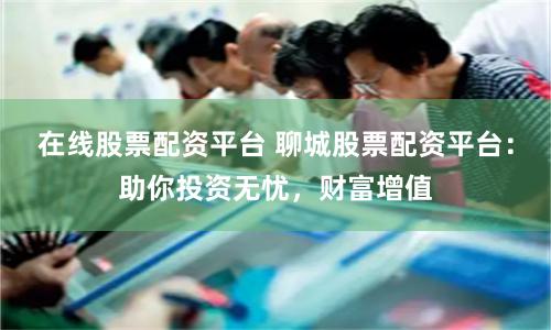 在线股票配资平台 聊城股票配资平台：助你投资无忧，财富增值