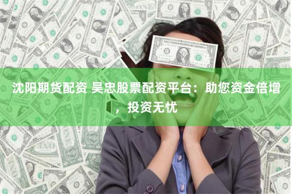 沈阳期货配资 吴忠股票配资平台：助您资金倍增，投资无忧
