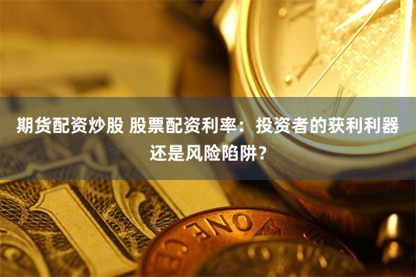 期货配资炒股 股票配资利率：投资者的获利利器还是风险陷阱？