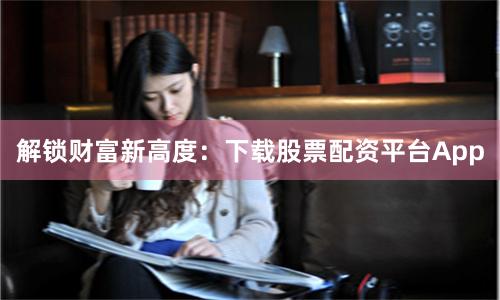 解锁财富新高度：下载股票配资平台App