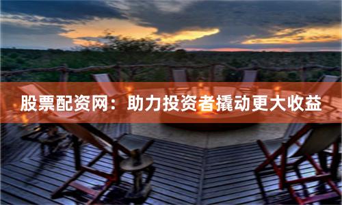 股票配资网：助力投资者撬动更大收益