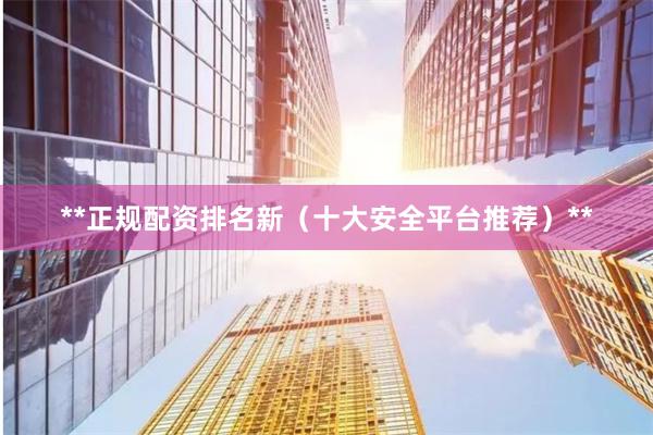 **正规配资排名新（十大安全平台推荐）**