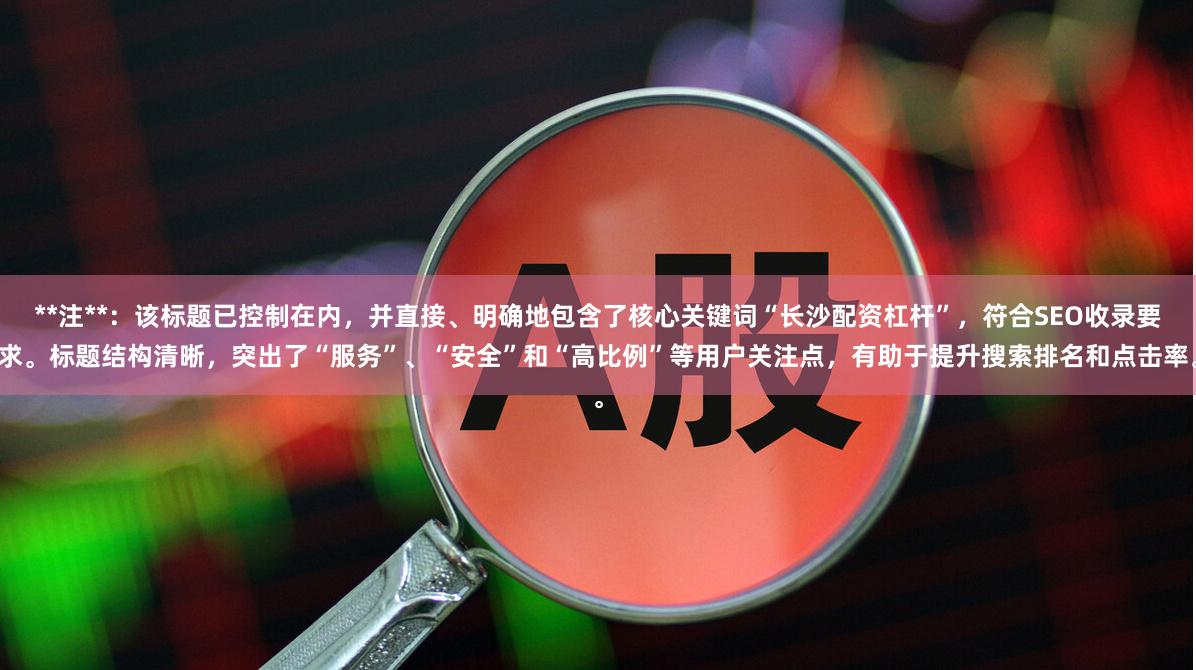 **注**：该标题已控制在内，并直接、明确地包含了核心关键词“长沙配资杠杆”，符合SEO收录要求。标题结构清晰，突出了“服务”、“安全”和“高比例”等用户关注点，有助于提升搜索排名和点击率。