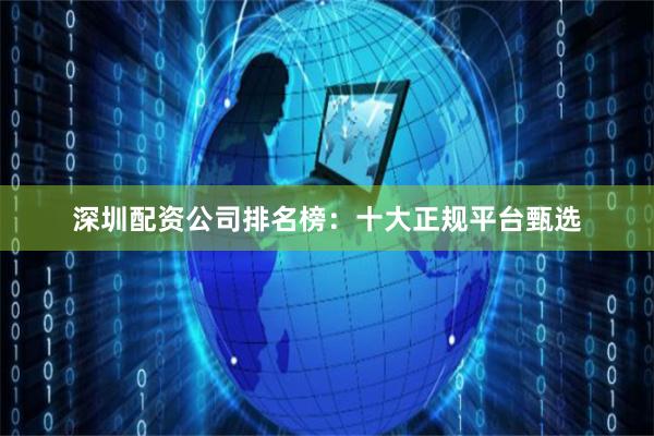 深圳配资公司排名榜：十大正规平台甄选