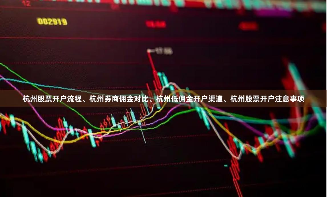 杭州股票开户流程、杭州券商佣金对比、杭州低佣金开户渠道、杭州股票开户注意事项